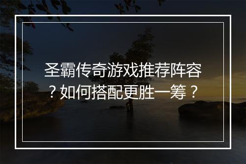 圣霸传奇游戏推荐阵容？如何搭配更胜一筹？