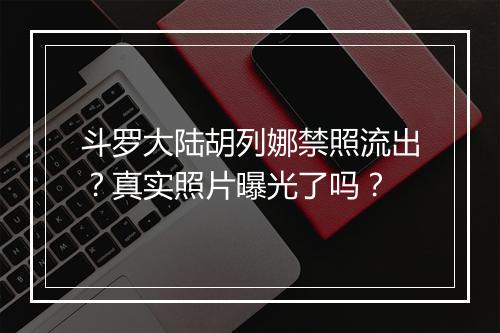 斗罗大陆胡列娜禁照流出？真实照片曝光了吗？