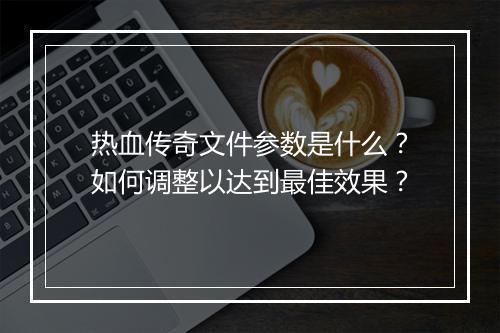 热血传奇文件参数是什么？如何调整以达到最佳效果？