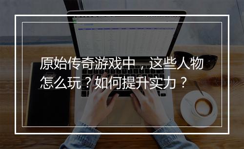 原始传奇游戏中，这些人物怎么玩？如何提升实力？
