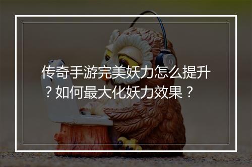 传奇手游完美妖力怎么提升？如何最大化妖力效果？