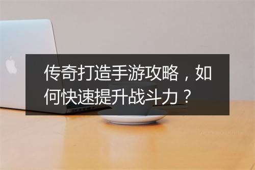 传奇打造手游攻略，如何快速提升战斗力？