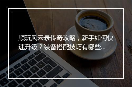 顺玩风云录传奇攻略，新手如何快速升级？装备搭配技巧有哪些？