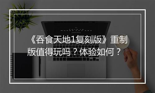 《吞食天地1复刻版》重制版值得玩吗？体验如何？
