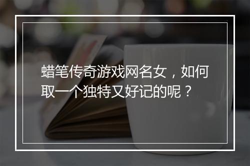 蜡笔传奇游戏网名女，如何取一个独特又好记的呢？