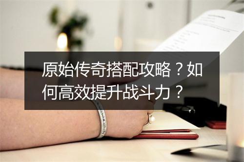 原始传奇搭配攻略？如何高效提升战斗力？