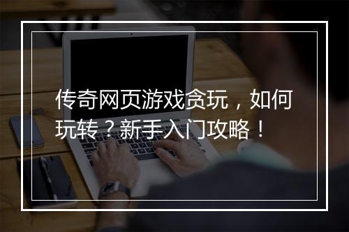 传奇网页游戏贪玩，如何玩转？新手入门攻略！