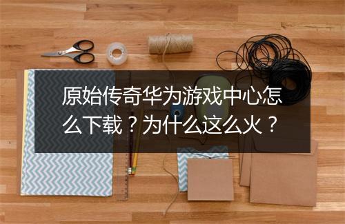 原始传奇华为游戏中心怎么下载？为什么这么火？