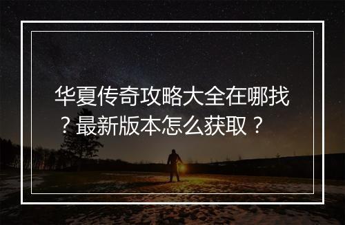 华夏传奇攻略大全在哪找？最新版本怎么获取？