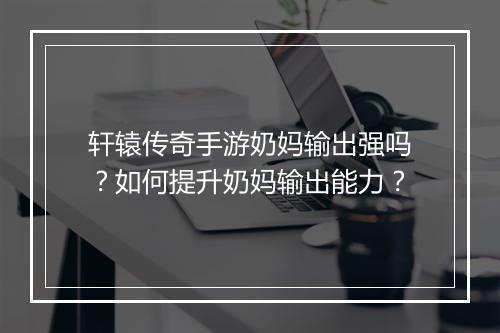 轩辕传奇手游奶妈输出强吗？如何提升奶妈输出能力？