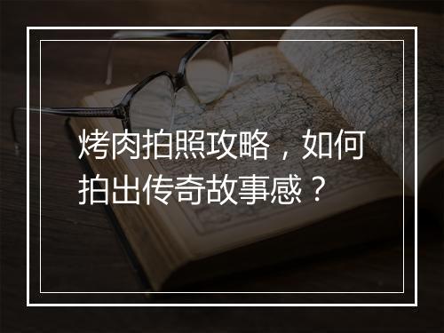 烤肉拍照攻略，如何拍出传奇故事感？