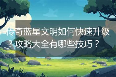 传奇蓝星文明如何快速升级？攻略大全有哪些技巧？