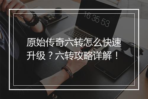 原始传奇六转怎么快速升级？六转攻略详解！