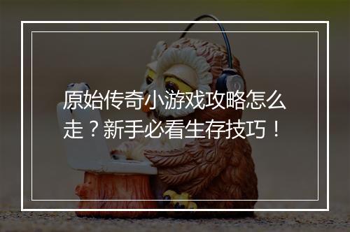 原始传奇小游戏攻略怎么走？新手必看生存技巧！