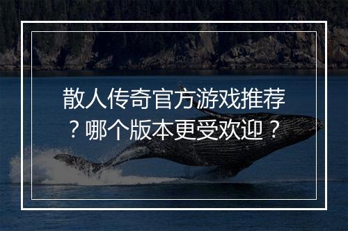 散人传奇官方游戏推荐？哪个版本更受欢迎？