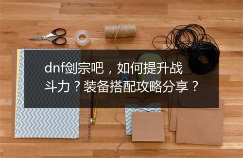 dnf剑宗吧，如何提升战斗力？装备搭配攻略分享？