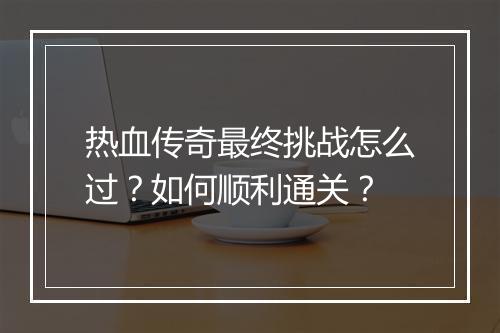 热血传奇最终挑战怎么过？如何顺利通关？