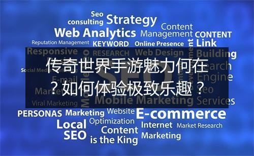 传奇世界手游魅力何在？如何体验极致乐趣？