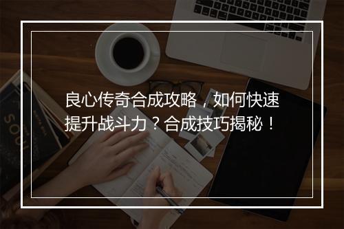 良心传奇合成攻略，如何快速提升战斗力？合成技巧揭秘！