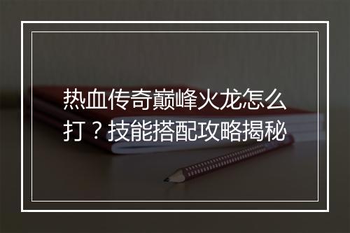 热血传奇巅峰火龙怎么打？技能搭配攻略揭秘