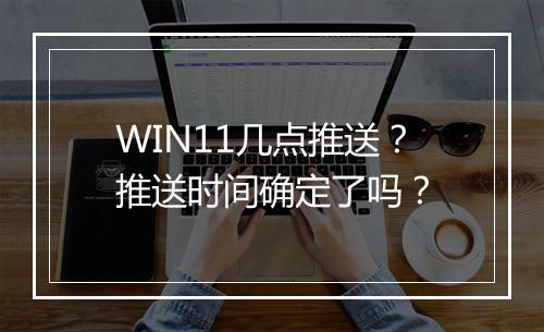 WIN11几点推送？推送时间确定了吗？