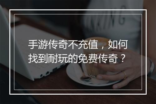手游传奇不充值，如何找到耐玩的免费传奇？