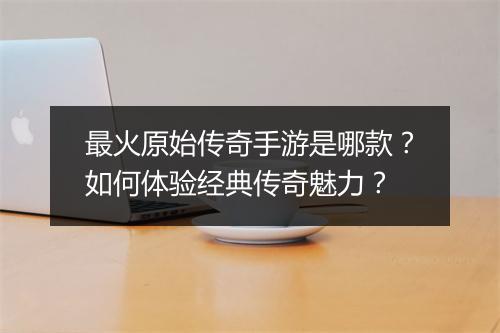 最火原始传奇手游是哪款？如何体验经典传奇魅力？