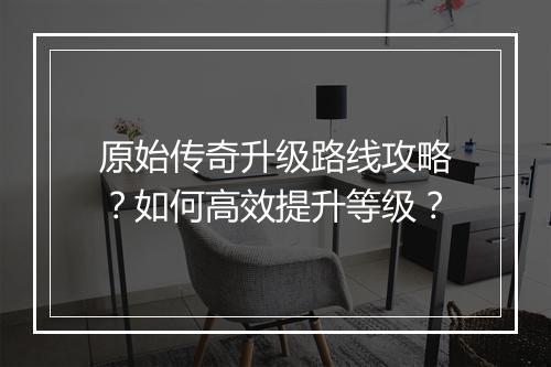 原始传奇升级路线攻略？如何高效提升等级？