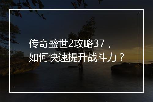 传奇盛世2攻略37，如何快速提升战斗力？