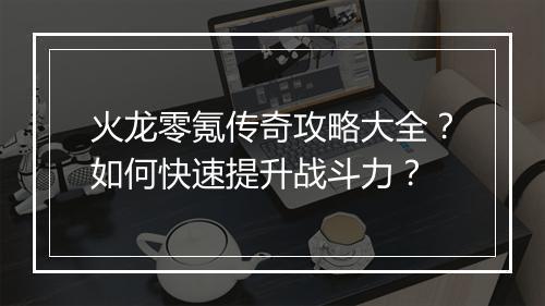 火龙零氪传奇攻略大全？如何快速提升战斗力？