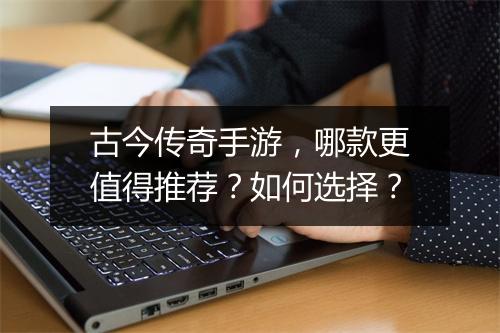 古今传奇手游，哪款更值得推荐？如何选择？