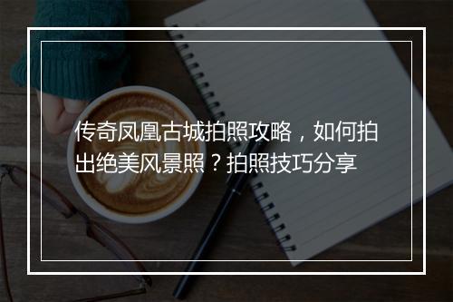 传奇凤凰古城拍照攻略，如何拍出绝美风景照？拍照技巧分享