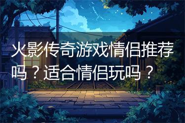 火影传奇游戏情侣推荐吗？适合情侣玩吗？