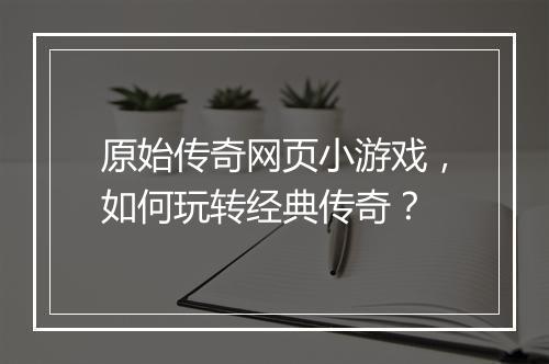 原始传奇网页小游戏，如何玩转经典传奇？