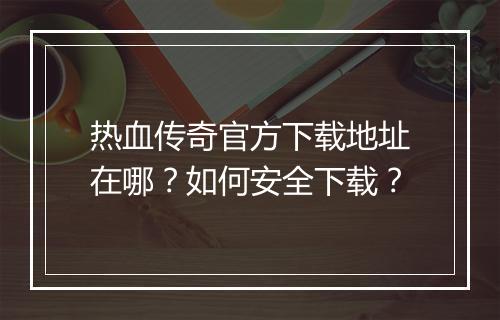 热血传奇官方下载地址在哪？如何安全下载？