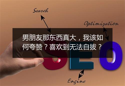 男朋友那东西真大，我该如何夸赞？喜欢到无法自拔？