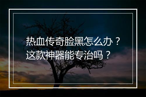 热血传奇脸黑怎么办？这款神器能专治吗？