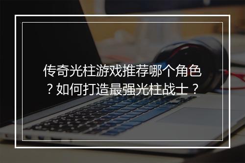 传奇光柱游戏推荐哪个角色？如何打造最强光柱战士？
