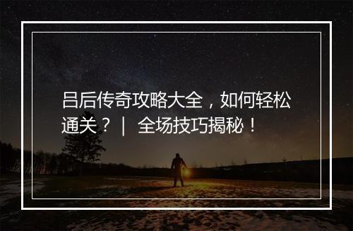 吕后传奇攻略大全，如何轻松通关？｜ 全场技巧揭秘！