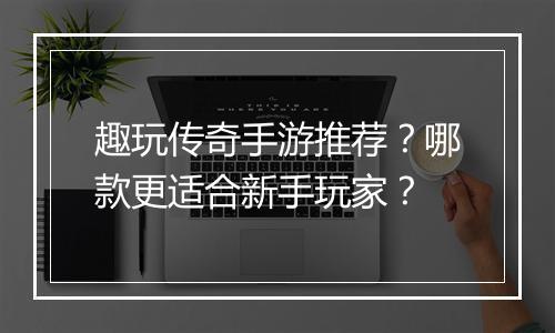 趣玩传奇手游推荐？哪款更适合新手玩家？