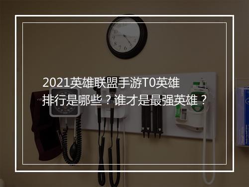 2021英雄联盟手游T0英雄排行是哪些？谁才是最强英雄？