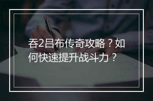吞2吕布传奇攻略？如何快速提升战斗力？
