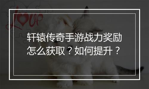 轩辕传奇手游战力奖励怎么获取？如何提升？