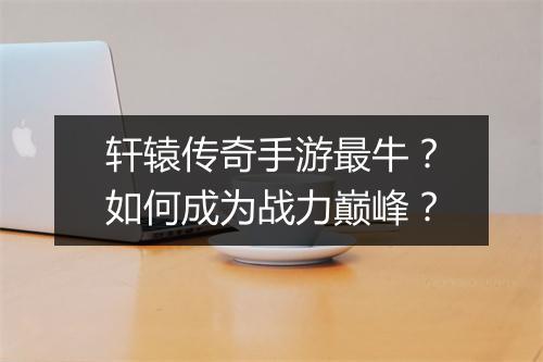 轩辕传奇手游最牛？如何成为战力巅峰？