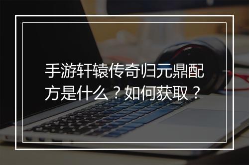 手游轩辕传奇归元鼎配方是什么？如何获取？