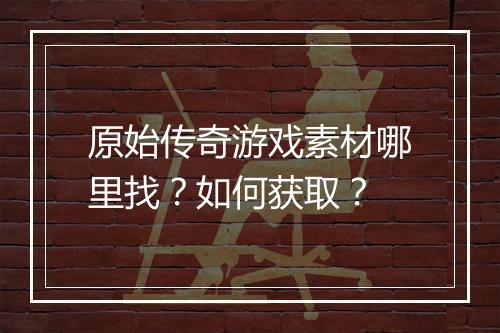 原始传奇游戏素材哪里找？如何获取？