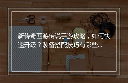 新传奇西游传说手游攻略，如何快速升级？装备搭配技巧有哪些？