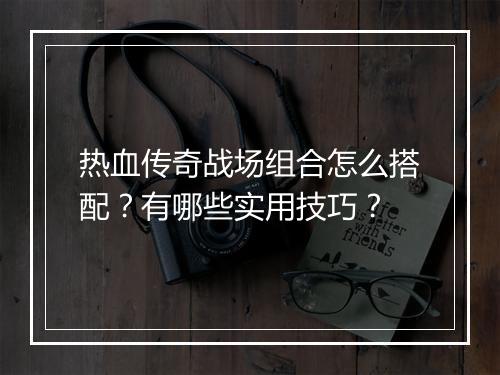 热血传奇战场组合怎么搭配？有哪些实用技巧？