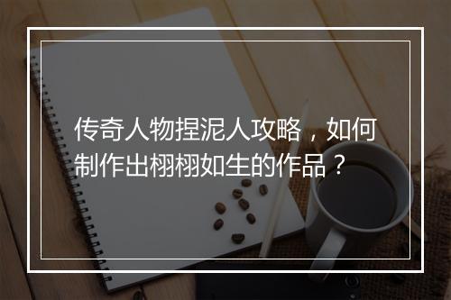 传奇人物捏泥人攻略，如何制作出栩栩如生的作品？
