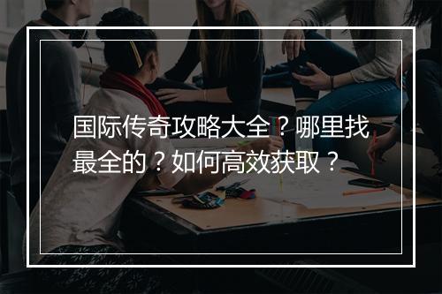 国际传奇攻略大全？哪里找最全的？如何高效获取？